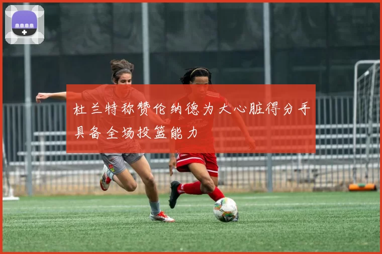 杜兰特称赞伦纳德为大心脏得分手具备全场投篮能力