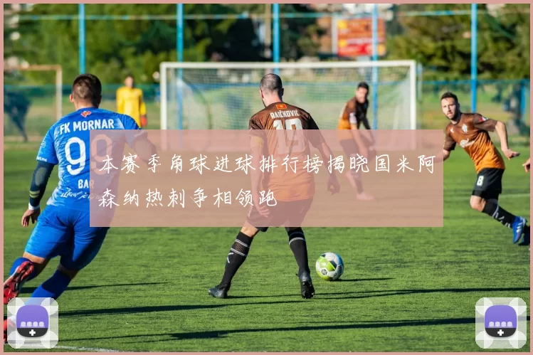 本赛季角球进球排行榜揭晓国米阿森纳热刺争相领跑