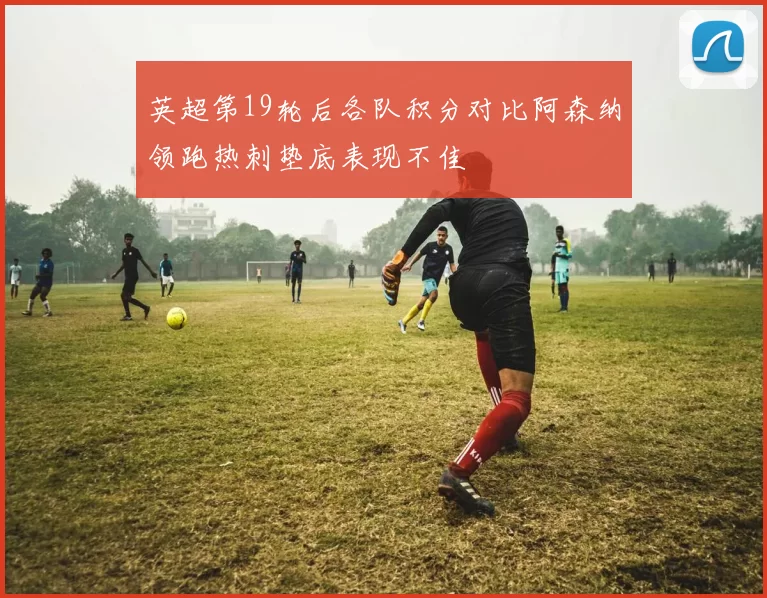 英超第19轮后各队积分对比阿森纳领跑热刺垫底表现不佳