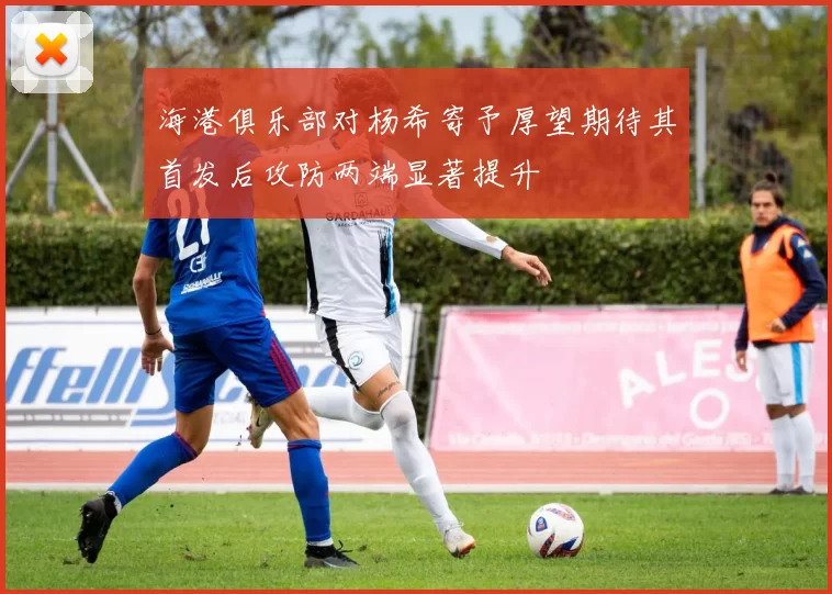 海港俱乐部对杨希寄予厚望期待其首发后攻防两端显著提升