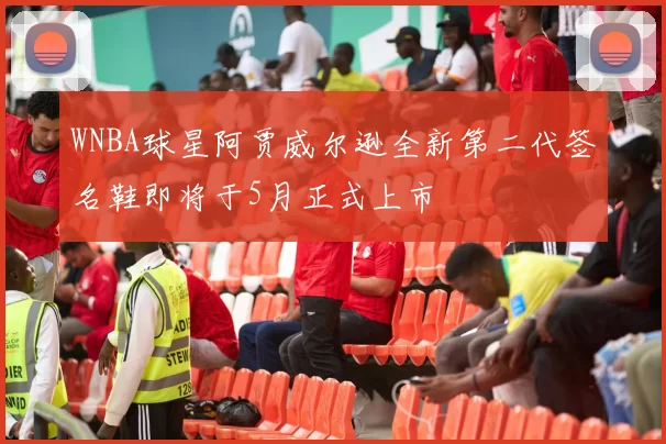 WNBA球星阿贾威尔逊全新第二代签名鞋即将于5月正式上市