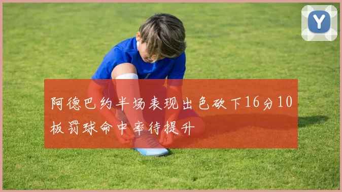 阿德巴约半场表现出色砍下16分10板罚球命中率待提升