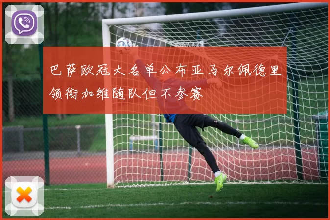 巴萨欧冠大名单公布亚马尔佩德里领衔加维随队但不参赛