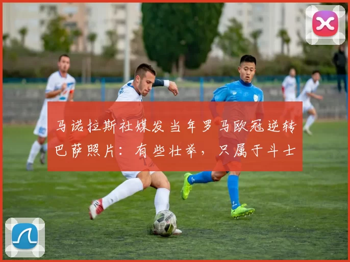 马诺拉斯社媒发当年罗马欧冠逆转巴萨照片：有些壮举，只属于斗士