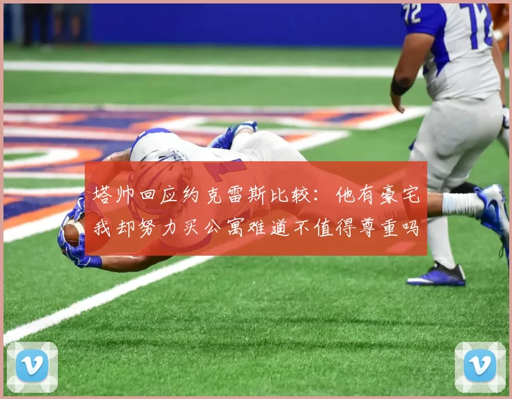 塔帅回应约克雷斯比较：他有豪宅我却努力买公寓难道不值得尊重吗