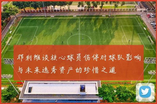 邓利维谈核心球员伤停对球队影响与未来选秀资产的珍惜之道