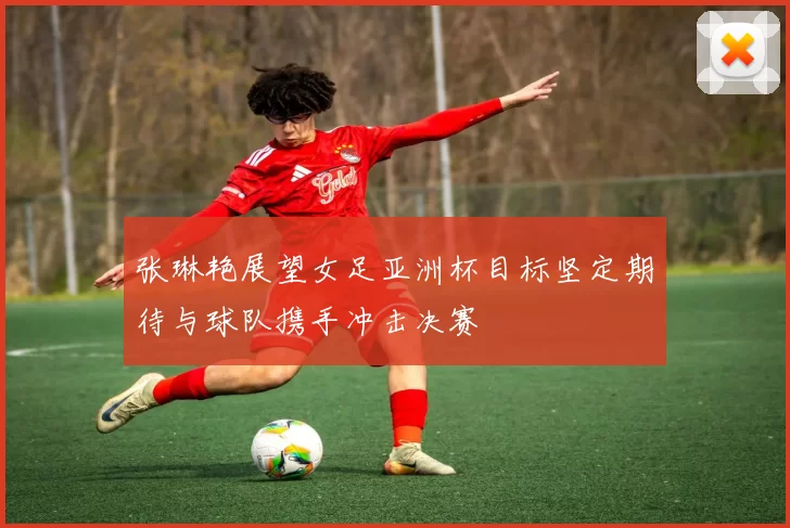 张琳艳展望女足亚洲杯目标坚定期待与球队携手冲击决赛