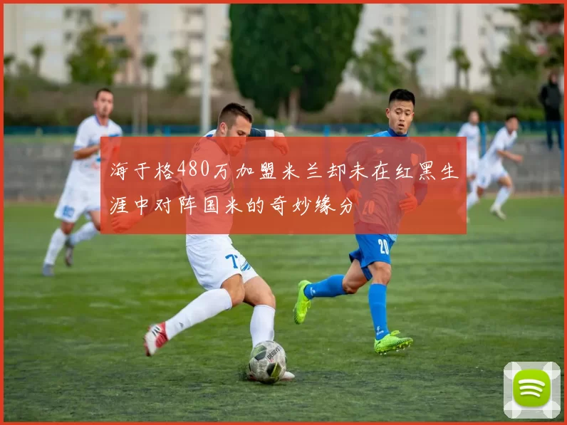 海于格480万加盟米兰却未在红黑生涯中对阵国米的奇妙缘分