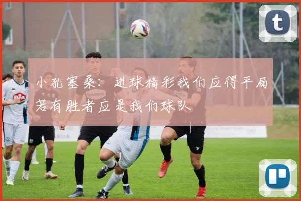 小孔塞桑：进球精彩我们应得平局若有胜者应是我们球队