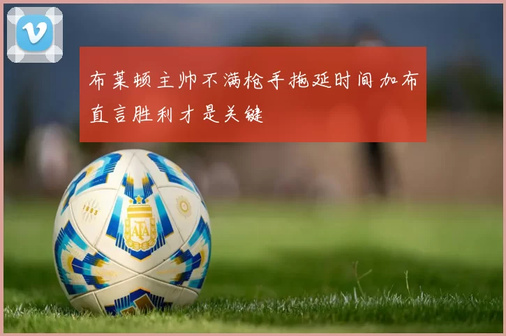布莱顿主帅不满枪手拖延时间加布直言胜利才是关键
