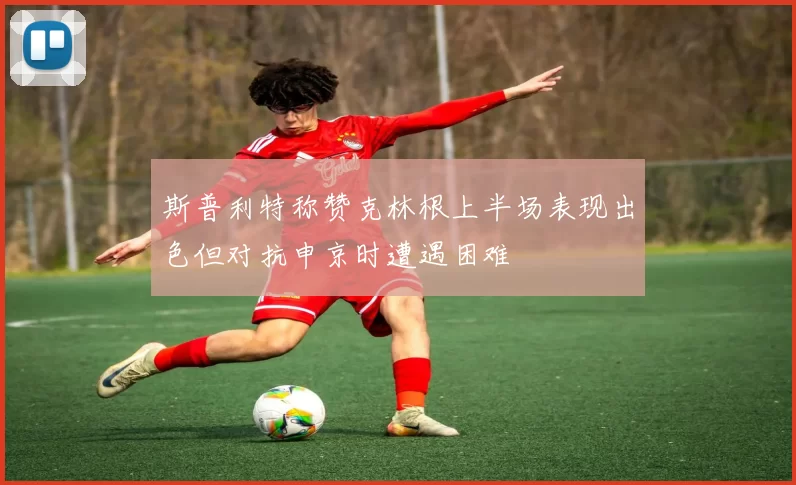 斯普利特称赞克林根上半场表现出色但对抗申京时遭遇困难
