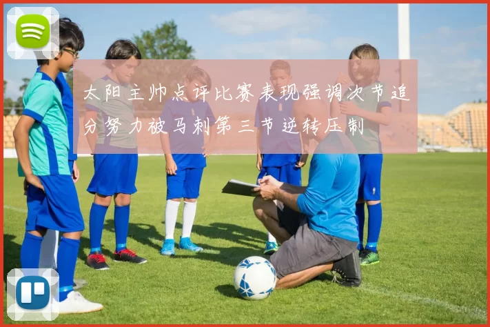 太阳主帅点评比赛表现强调次节追分努力被马刺第三节逆转压制
