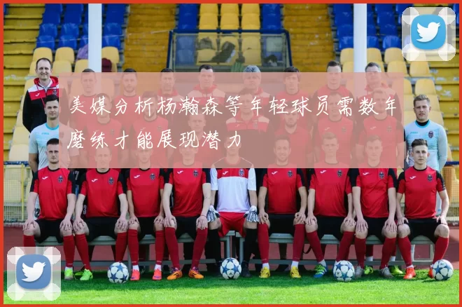 美媒分析杨瀚森等年轻球员需数年磨练才能展现潜力
