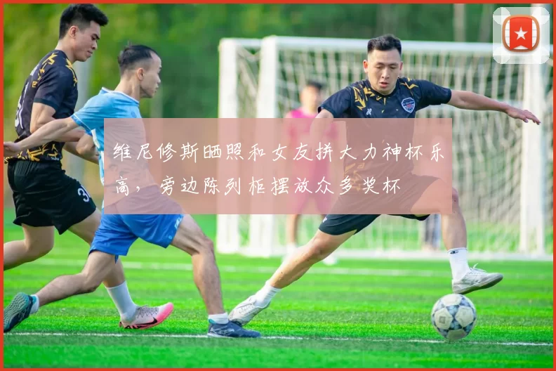 维尼修斯晒照和女友拼大力神杯乐高，旁边陈列柜摆放众多奖杯