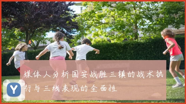 媒体人分析国安战胜三镇的战术执行与三线表现的全面性