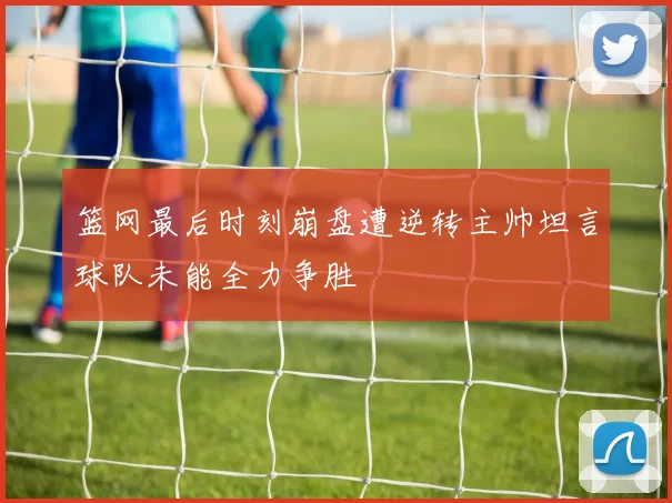 篮网最后时刻崩盘遭逆转主帅坦言球队未能全力争胜