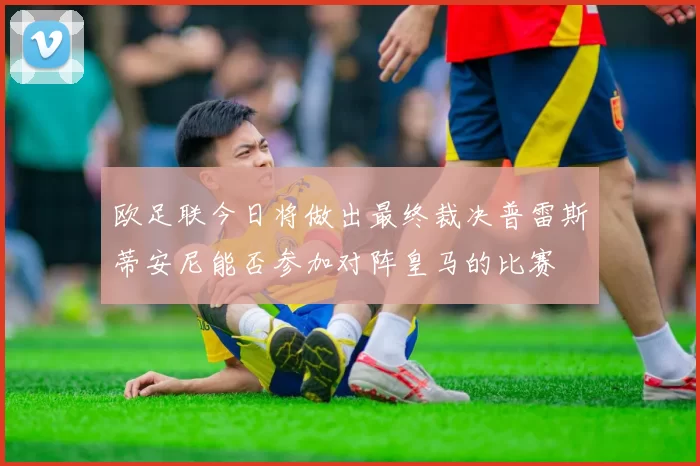 欧足联今日将做出最终裁决普雷斯蒂安尼能否参加对阵皇马的比赛