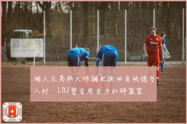 湖人交易热火诈骗犯换回肯纳德与八村塁LBJ誓言用全力扣碎篮筐