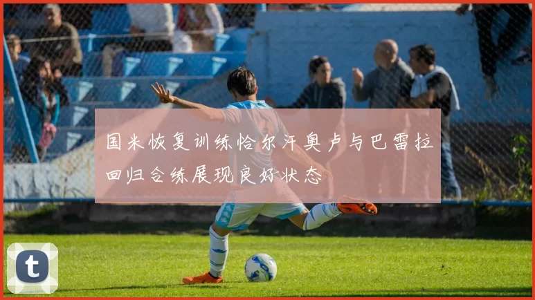国米恢复训练恰尔汗奥卢与巴雷拉回归合练展现良好状态