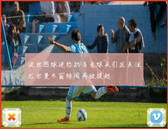 波尔图球迷怒扔马竞球衣引发关注尤尔曼冬窗绯闻再被提起