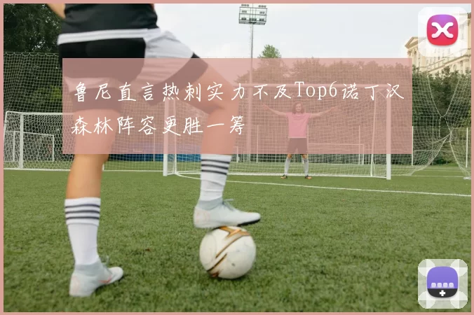 鲁尼直言热刺实力不及Top6诺丁汉森林阵容更胜一筹