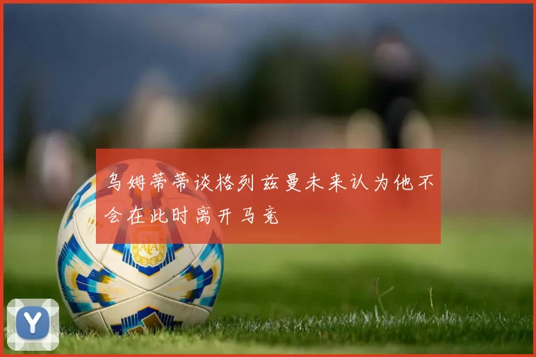 乌姆蒂蒂谈格列兹曼未来认为他不会在此时离开马竞